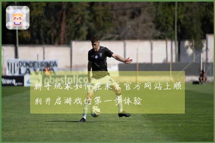 新手玩家如何在米乐官方网站上顺利开启游戏的第一步体验