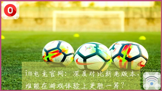 im电竞官网：深度对比新老版本，谁能在游戏体验上更胜一筹？
